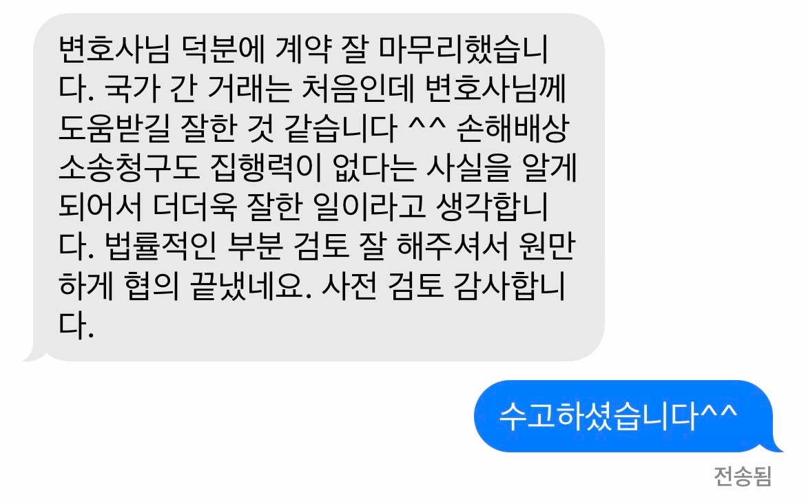 변호사님 덕분에 계약 잘 마무리했습니다. 국가 간 거래는 처음인데 변호사님께 도움받길 잘한 것 같습니다 ^^ 손해배상 소송청구도 집행력이 없다는 사실을 알게 되어서 더더욱 잘한 일이라고 생각합니다. 법률적인 부분 검토 잘 해주셔서 원만하게 협의 끝냈네요. 사전 검토 감사합니다. 